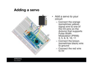Adding a servo
•  Add a servo to your
circuit:
–  Connect the orange
(sometimes yellow)
signal wire to one of
the I/O pins on the
Arduino that supports
Pulse Width  
Modulation (PWM):  
3, 5, 6, 9, 10, 11
–  Connect the brown
(sometimes black) wire
to ground
–  Connect the red wire
to 5V
Anna Gerber
JS Robotics
 