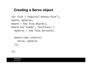 Creating a Servo object
var	
  five	
  =	
  require("johnny-­‐five"),	
  
board,	
  myServo;	
  
board	
  =	
  new	
  five.Board();	
  
board.on("ready",	
  function()	
  {	
  
	
  	
  myServo	
  =	
  new	
  five.Servo(6);	
  
	
  	
  board.repl.inject({	
  
	
  	
  	
  	
  servo:	
  myServo	
  
	
  	
  });	
  
});	
  
Anna Gerber
JS Robotics
 