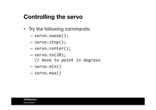 Controlling the servo
•  Try the following commands:
–  servo.sweep();	
  
–  servo.stop();	
  
–  servo.center();	
  
–  servo.to(20);	
  	
  
//	
  move	
  to	
  point	
  in	
  degrees	
  
–  servo.min()	
  
–  servo.max()	
  
Anna Gerber
JS Robotics
 