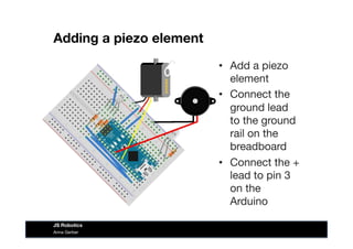 Adding a piezo element
•  Add a piezo
element
•  Connect the
ground lead
to the ground
rail on the
breadboard
•  Connect the +
lead to pin 3
on the
Arduino
Anna Gerber
JS Robotics
 