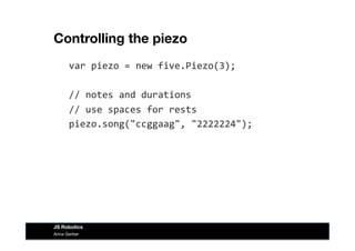 Controlling the piezo
var	
  piezo	
  =	
  new	
  five.Piezo(3);	
  
//	
  notes	
  and	
  durations	
  
//	
  use	
  spaces	
  for	
  rests	
  
piezo.song("ccggaag",	
  "2222224");	
  
Anna Gerber
JS Robotics
 