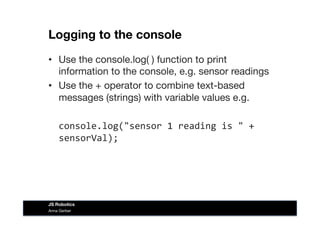 Logging to the console
•  Use the console.log( ) function to print
information to the console, e.g. sensor readings
•  Use the + operator to combine text-based
messages (strings) with variable values e.g.
	
  console.log("sensor	
  1	
  reading	
  is	
  "	
  +	
  
sensorVal);	
  
Anna Gerber
JS Robotics
 