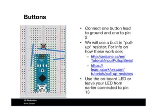 Buttons
•  Connect one button lead
to ground and one to pin
2
•  We will use a built in "pull-
up" resistor. For info on
how these work see:
–  http://arduino.cc/en/
Tutorial/InputPullupSerial
–  https://
learn.sparkfun.com/
tutorials/pull-up-resistors
•  Use the on-board LED or
leave your LED from
earlier connected to pin
13
Anna Gerber
JS Robotics
 