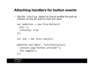 Attaching handlers for button events
•  Set the	
  isPullup	
  option to true to enable the pull-up
resistor on the pin and to invert the input  
	
  	
  var	
  myButton	
  =	
  new	
  five.Button({	
  
	
  	
  	
  	
  pin:	
  2,	
  
	
  	
  	
  	
  isPullup:	
  true	
  
	
  	
  });	
  
	
  	
  var	
  led	
  =	
  new	
  five.Led(13);	
  
	
  	
  myButton.on("down",	
  function(value){	
  
	
  	
  	
  	
  console.log("button	
  pressed!");	
  
	
  	
  	
  	
  led.toggle();	
  
	
  	
  });	
  
Anna Gerber
JS Robotics
 