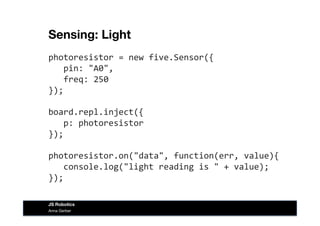 Sensing: Light
photoresistor	
  =	
  new	
  five.Sensor({	
  
	
  	
  	
  pin:	
  "A0",	
  
	
  	
  	
  freq:	
  250	
  
});	
  
board.repl.inject({	
  
	
  	
  	
  p:	
  photoresistor	
  
});	
  
photoresistor.on("data",	
  function(err,	
  value){	
  
	
  	
  	
  console.log("light	
  reading	
  is	
  "	
  +	
  value);	
  
});	
  
Anna Gerber
JS Robotics
 