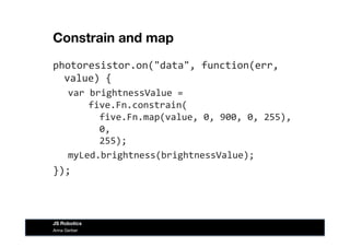 Constrain and map
photoresistor.on("data",	
  function(err,	
  
value)	
  {	
  
var	
  brightnessValue	
  =	
  	
  
	
  	
  five.Fn.constrain(	
  
	
  	
  	
  	
  five.Fn.map(value,	
  0,	
  900,	
  0,	
  255),	
  
	
  	
  	
  	
  0,	
  	
  
	
  	
  	
  	
  255);	
  
myLed.brightness(brightnessValue);	
  
});	
  
Anna Gerber
JS Robotics
 