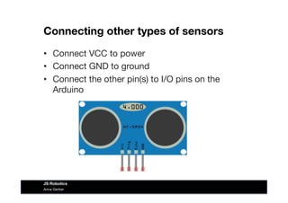 Connecting other types of sensors
•  Connect VCC to power
•  Connect GND to ground
•  Connect the other pin(s) to I/O pins on the
Arduino
Anna Gerber
JS Robotics
 