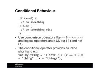 Conditional Behaviour
if	
  (x==0)	
  {	
  
	
  //	
  do	
  something	
  
}	
  else	
  {	
  
	
  //	
  do	
  something	
  else	
  
}	
  
•  Use comparison operators like == != < <= > >=
and logical operators and ( && ) or ( || ) and not
( ! )
•  The conditional operator provides an inline
shorthand e.g.
var	
  myString	
  =	
  "I	
  have	
  "	
  +	
  (x	
  ==	
  1	
  ?	
  x	
  
+	
  "thing"	
  :	
  x	
  +	
  "things");	
  
Anna Gerber
JS Robotics
 