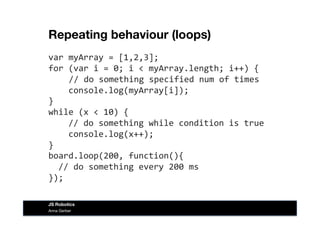 Repeating behaviour (loops)
var	
  myArray	
  =	
  [1,2,3];	
  
for	
  (var	
  i	
  =	
  0;	
  i	
  <	
  myArray.length;	
  i++)	
  {	
  
	
  	
  	
  //	
  do	
  something	
  specified	
  num	
  of	
  times	
  
	
  	
  	
  	
  console.log(myArray[i]);	
  
}	
  
while	
  (x	
  <	
  10)	
  {	
  
	
  	
  	
  	
  //	
  do	
  something	
  while	
  condition	
  is	
  true	
  
	
  	
  	
  	
  console.log(x++);	
  
}	
  
board.loop(200,	
  function(){	
  
	
  	
  //	
  do	
  something	
  every	
  200	
  ms	
  
});	
  
Anna Gerber
JS Robotics
 