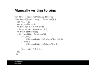 Manually writing to pins
var	
  five	
  =	
  require("johnny-­‐five");	
  
five.Board().on("ready",	
  function()	
  {	
  
	
  	
  var	
  val	
  =	
  0;	
  
	
  	
  var	
  piezoPin	
  =	
  3;	
  
	
  	
  //	
  Set	
  pin	
  9	
  to	
  PWM	
  mode	
  
	
  	
  this.pinMode(	
  piezoPin,	
  3	
  );	
  
	
  	
  //	
  beep	
  continously	
  
	
  	
  this.loop(200,	
  function(){	
  
	
  	
  	
  	
  	
  	
  if	
  (val){	
  
	
  	
  	
  	
  	
  	
  	
  	
  	
  	
  this.analogWrite(	
  piezoPin,	
  20	
  );	
  
	
  	
  	
  	
  	
  	
  }	
  else	
  {	
  
	
  	
  	
  	
  	
  	
  	
  	
  	
  	
  this.analogWrite(piezoPin,	
  0);	
  
	
  	
  	
  	
  	
  	
  }	
  
	
  	
  	
  	
  	
  	
  val	
  =	
  val	
  ?	
  0	
  :	
  1;	
  
	
  	
  });	
  
});	
  
Anna Gerber
JS Robotics
 