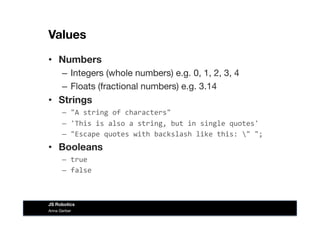 Values
•  Numbers
–  Integers (whole numbers) e.g. 0, 1, 2, 3, 4
–  Floats (fractional numbers) e.g. 3.14
•  Strings
–  "A	
  string	
  of	
  characters"	
  
–  'This	
  is	
  also	
  a	
  string,	
  but	
  in	
  single	
  quotes'	
  
–  "Escape	
  quotes	
  with	
  backslash	
  like	
  this:	
  "	
  ";	
  
•  Booleans
–  true	
  
–  false	
  
Anna Gerber
JS Robotics
 