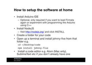 How to setup the software at home
•  Install Arduino IDE 
–  Optional, only required if you want to load Firmata
again or experiment with programming the Arduino
using C++
•  Install NodeJS
–  Visit http://nodejs.org/ and click INSTALL
•  Create a folder for your code
•  Open up a terminal and install johnny-ﬁve from that
folder e.g.
cd	
  ~/Desktop/code	
  
npm	
  install	
  johnny-­‐five	
  
• 	
   Install a code editor e.g. Atom (Mac only),
SublimeText etc if you don't already have one
Anna Gerber
JS Robotics
 