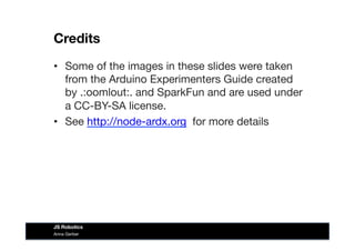 Credits
•  Some of the images in these slides were taken
from the Arduino Experimenters Guide created
by .:oomlout:. and SparkFun and are used under
a CC-BY-SA license. 
•  See http://node-ardx.org for more details
Anna Gerber
JS Robotics
 