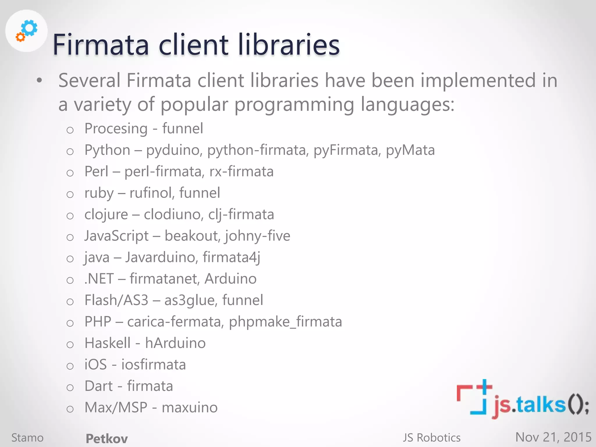 Nov 21, 2015 Firmata client libraries • Several Firmata client libraries have been implemented in a variety of popular programming languages: o Procesing - funnel o Python – pyduino, python-firmata, pyFirmata, pyMata o Perl – perl-firmata, rx-firmata o ruby – rufinol, funnel o clojure – clodiuno, clj-firmata o JavaScript – beakout, johny-five o java – Javarduino, firmata4j o .NET – firmatanet, Arduino o Flash/AS3 – as3glue, funnel o PHP – carica-fermata, phpmake_firmata o Haskell - hArduino o iOS - iosfirmata o Dart - firmata o Max/MSP - maxuino Stamo Petkov JS Robotics 