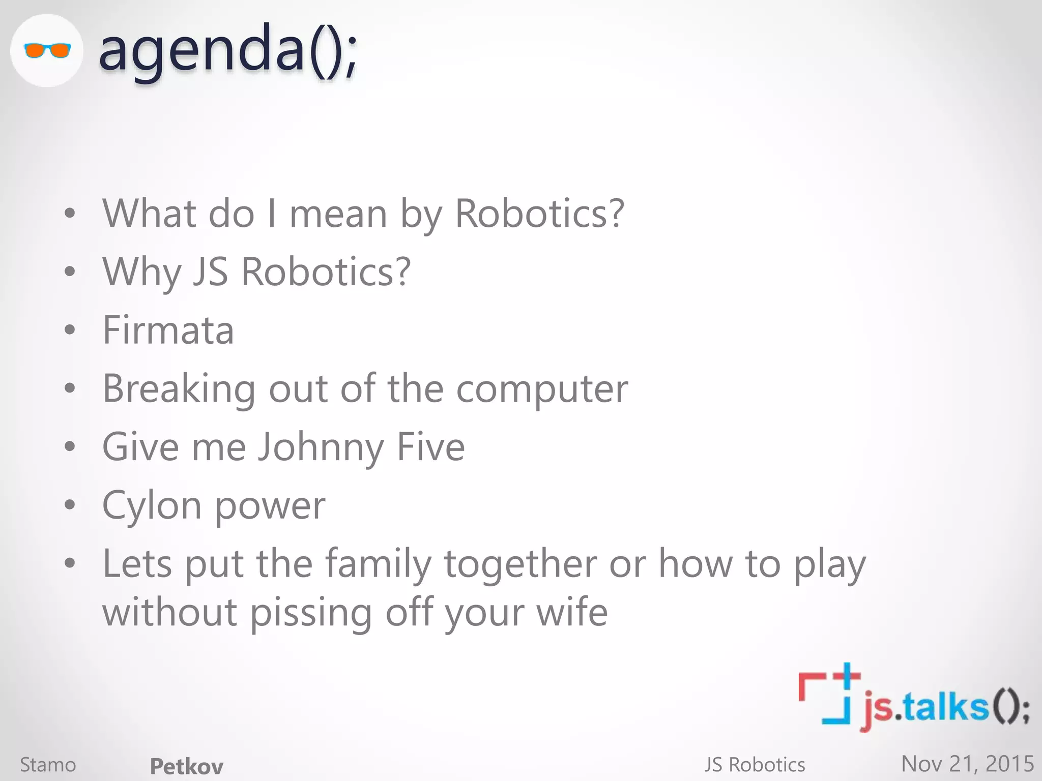 Nov 21, 2015 agenda(); • What do I mean by Robotics? • Why JS Robotics? • Firmata • Breaking out of the computer • Give me Johnny Five • Cylon power • Lets put the family together or how to play without pissing off your wife Stamo Petkov JS Robotics 