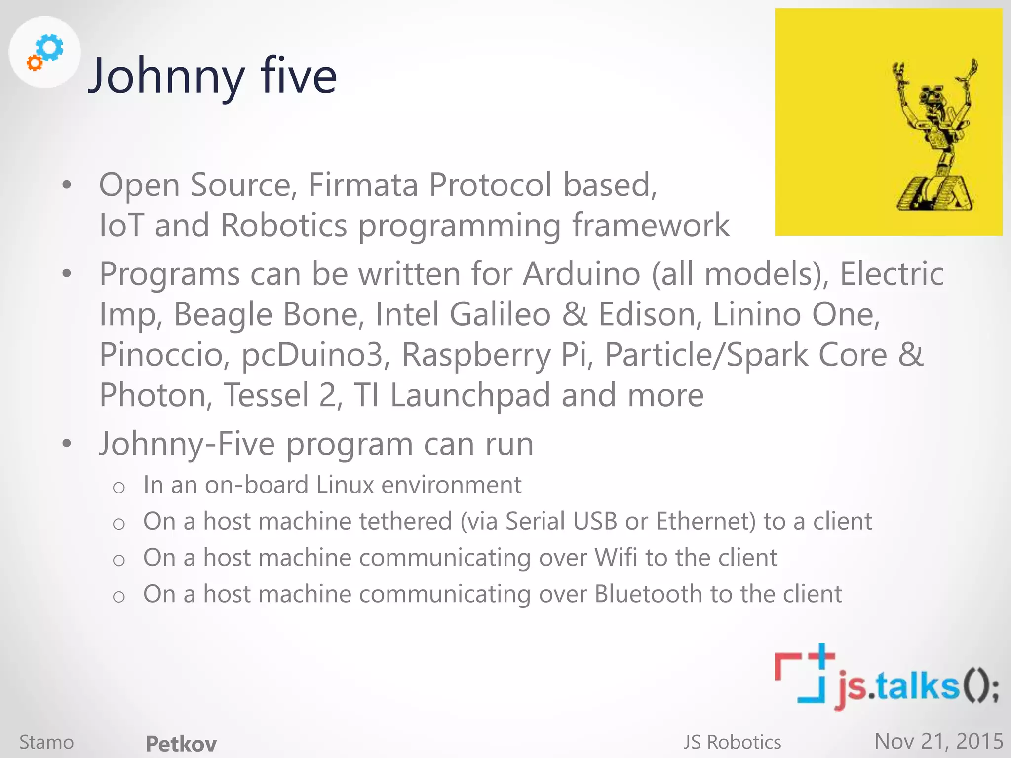 Nov 21, 2015 Johnny five • Open Source, Firmata Protocol based, IoT and Robotics programming framework • Programs can be written for Arduino (all models), Electric Imp, Beagle Bone, Intel Galileo & Edison, Linino One, Pinoccio, pcDuino3, Raspberry Pi, Particle/Spark Core & Photon, Tessel 2, TI Launchpad and more • Johnny-Five program can run o In an on-board Linux environment o On a host machine tethered (via Serial USB or Ethernet) to a client o On a host machine communicating over Wifi to the client o On a host machine communicating over Bluetooth to the client Stamo Petkov JS Robotics 