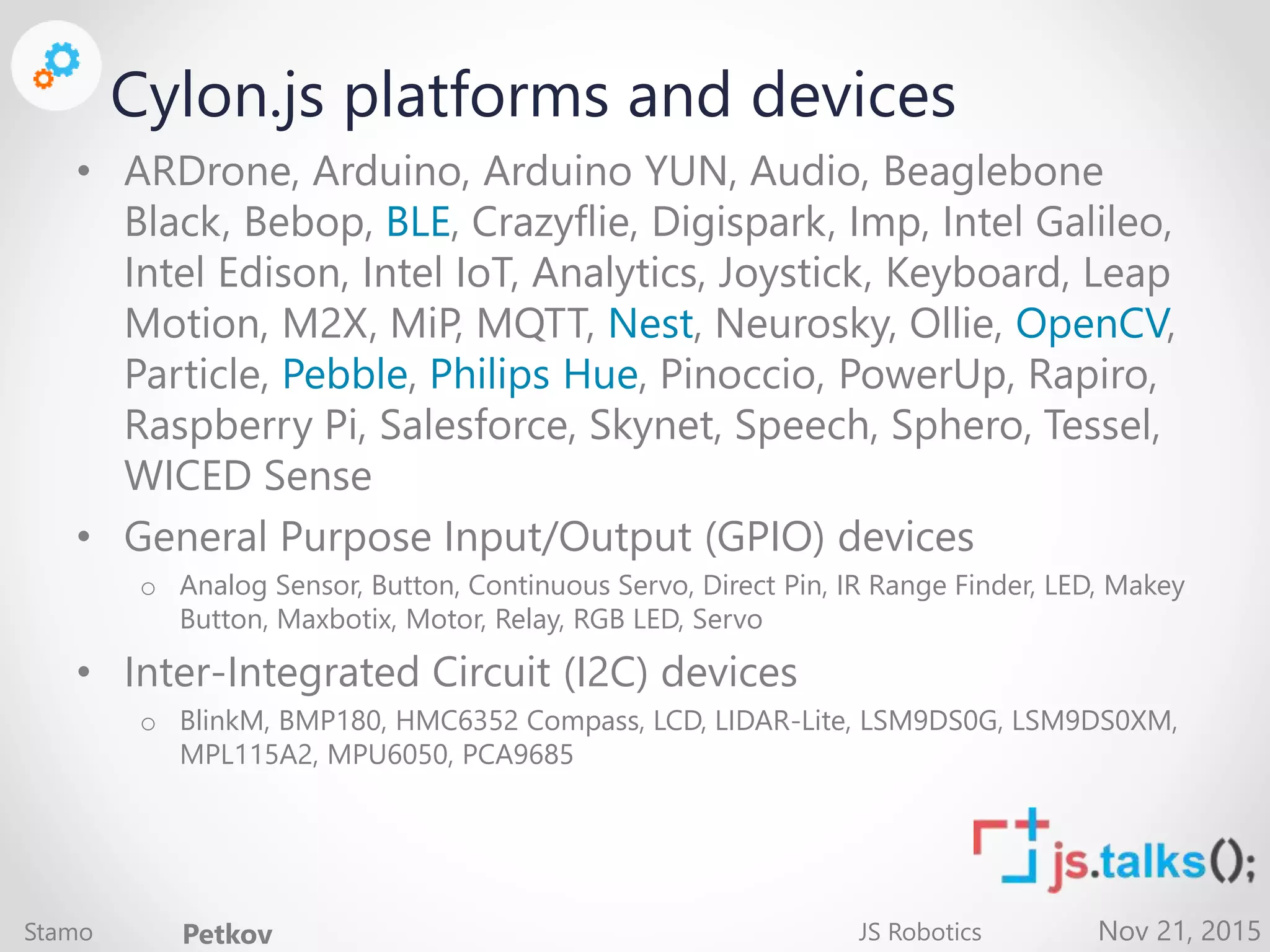 Nov 21, 2015 Cylon.js platforms and devices • ARDrone, Arduino, Arduino YUN, Audio, Beaglebone Black, Bebop, BLE, Crazyflie, Digispark, Imp, Intel Galileo, Intel Edison, Intel IoT, Analytics, Joystick, Keyboard, Leap Motion, M2X, MiP, MQTT, Nest, Neurosky, Ollie, OpenCV, Particle, Pebble, Philips Hue, Pinoccio, PowerUp, Rapiro, Raspberry Pi, Salesforce, Skynet, Speech, Sphero, Tessel, WICED Sense • General Purpose Input/Output (GPIO) devices o Analog Sensor, Button, Continuous Servo, Direct Pin, IR Range Finder, LED, Makey Button, Maxbotix, Motor, Relay, RGB LED, Servo • Inter-Integrated Circuit (I2C) devices o BlinkM, BMP180, HMC6352 Compass, LCD, LIDAR-Lite, LSM9DS0G, LSM9DS0XM, MPL115A2, MPU6050, PCA9685 Stamo Petkov JS Robotics 
