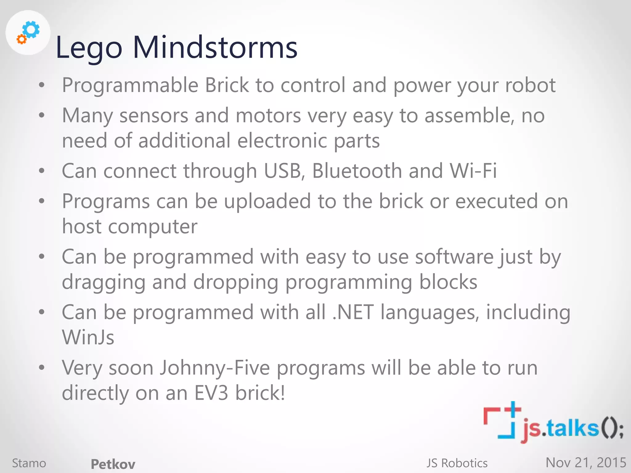 Nov 21, 2015 Lego Mindstorms • Programmable Brick to control and power your robot • Many sensors and motors very easy to assemble, no need of additional electronic parts • Can connect through USB, Bluetooth and Wi-Fi • Programs can be uploaded to the brick or executed on host computer • Can be programmed with easy to use software just by dragging and dropping programming blocks • Can be programmed with all .NET languages, including WinJs • Very soon Johnny-Five programs will be able to run directly on an EV3 brick! Stamo Petkov JS Robotics 