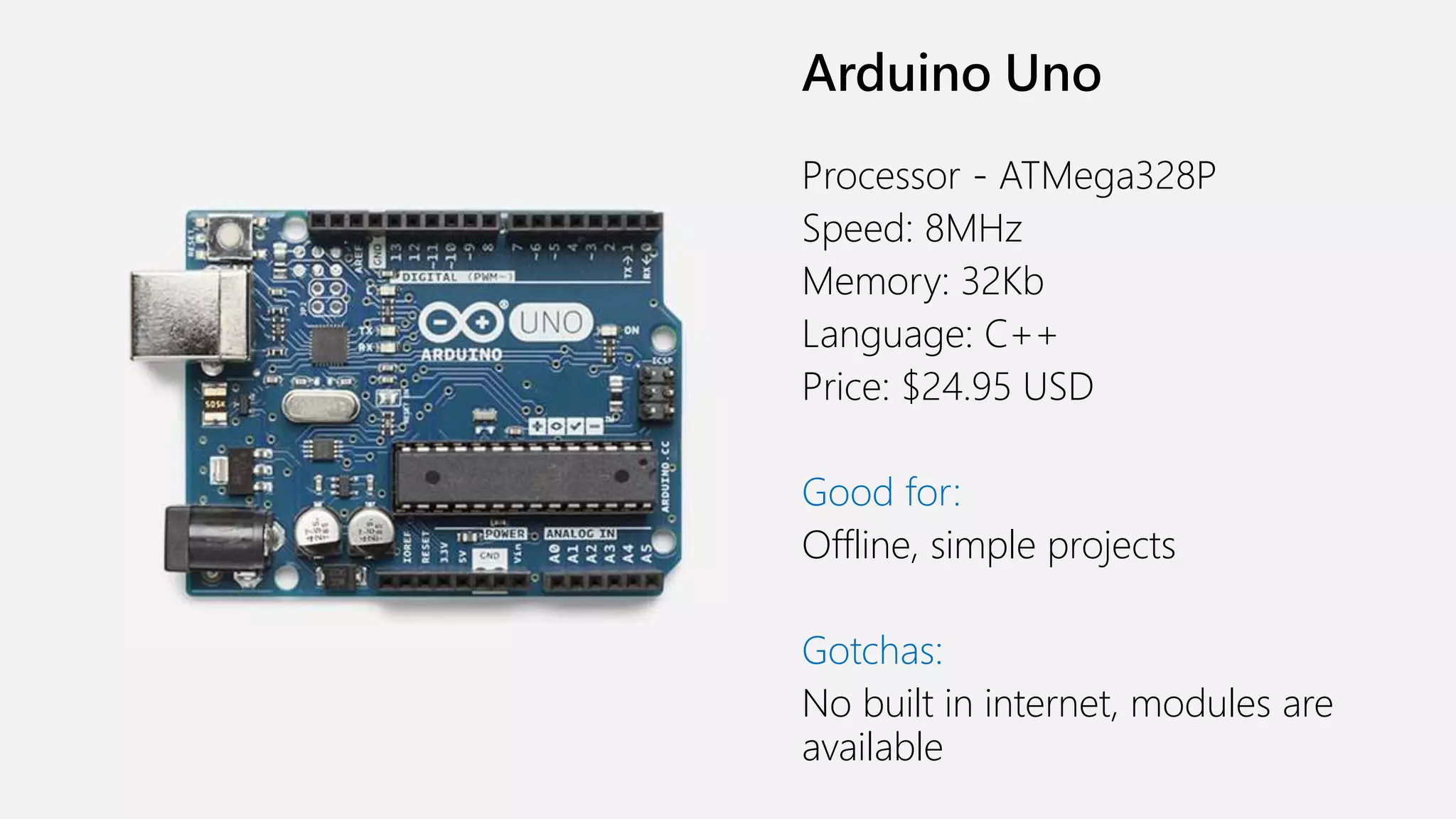 Arduino Uno Processor - ATMega328P Speed: 8MHz Memory: 32Kb Language: C++ Price: $24.95 USD Good for: Offline, simple projects Gotchas: No built in internet, modules are available 