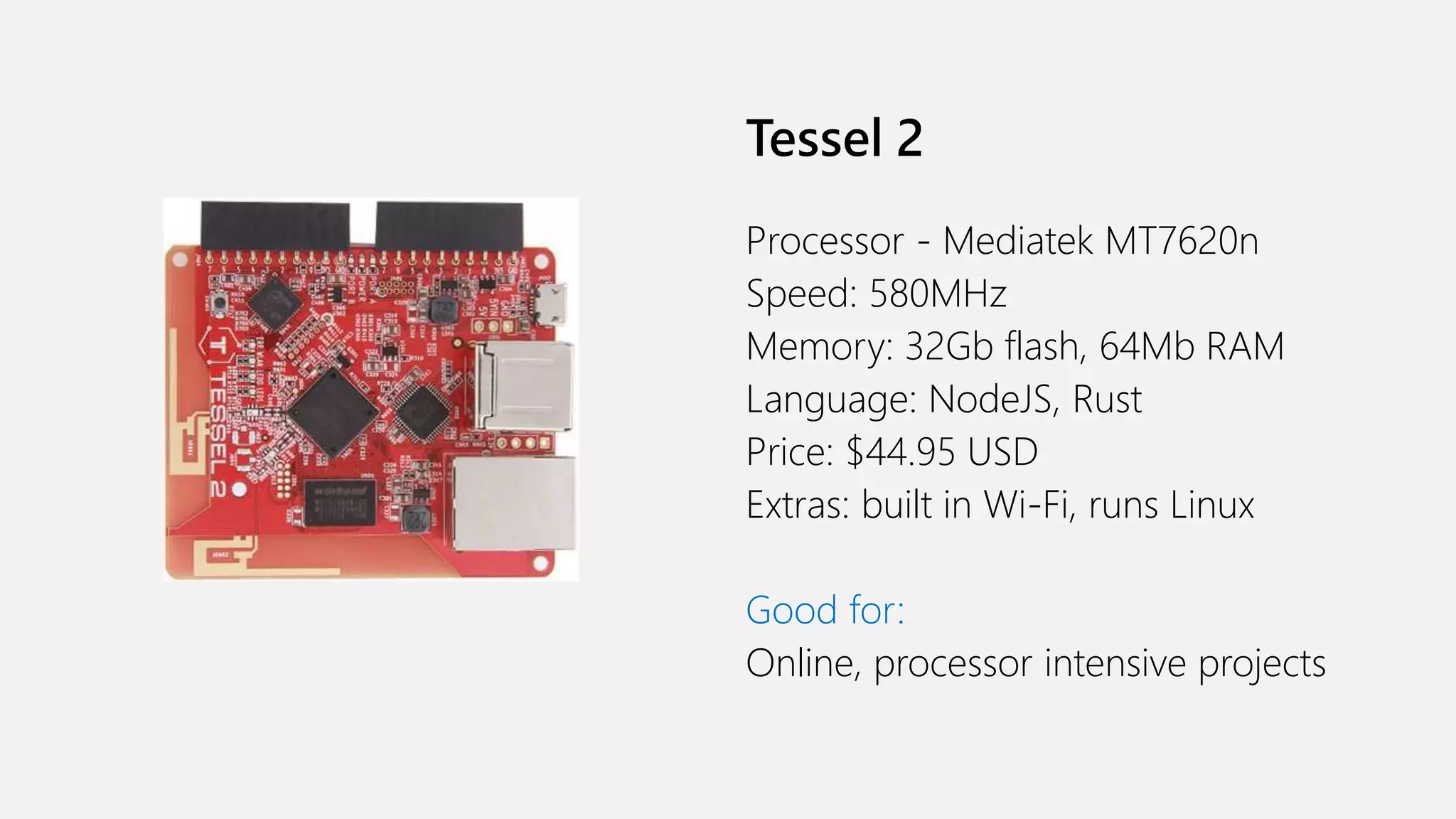 Tessel 2 Processor - Mediatek MT7620n Speed: 580MHz Memory: 32Gb flash, 64Mb RAM Language: NodeJS, Rust Price: $44.95 USD Extras: built in Wi-Fi, runs Linux Good for: Online, processor intensive projects 