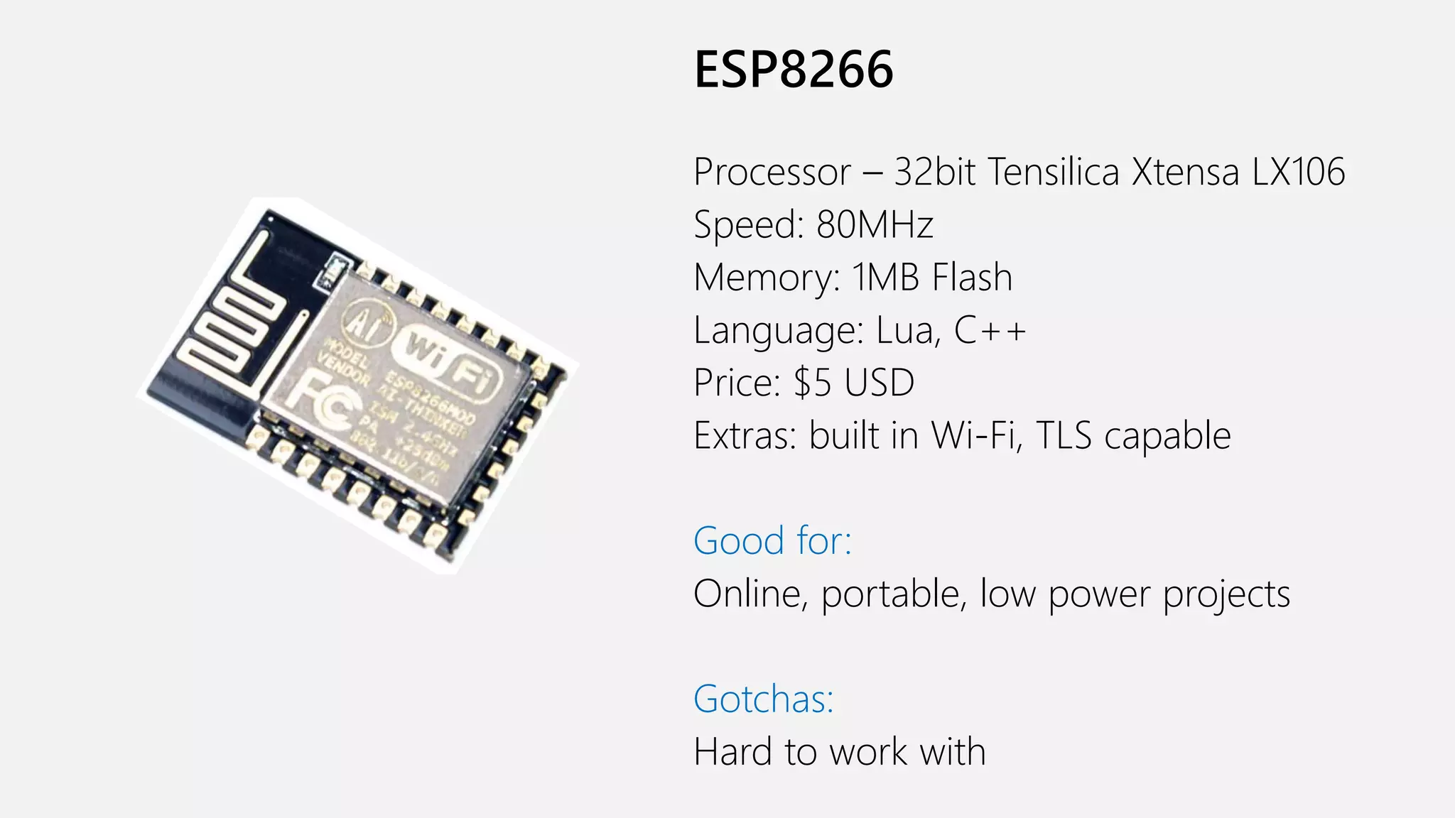 ESP8266 Processor – 32bit Tensilica Xtensa LX106 Speed: 80MHz Memory: 1MB Flash Language: Lua, C++ Price: $5 USD Extras: built in Wi-Fi, TLS capable Good for: Online, portable, low power projects Gotchas: Hard to work with 