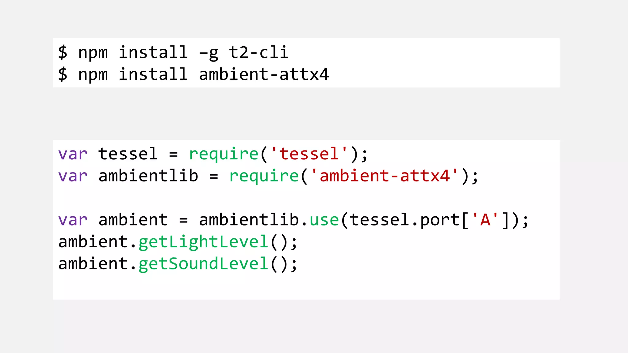 $ npm install –g t2-cli $ npm install ambient-attx4 var tessel = require('tessel'); var ambientlib = require('ambient-attx4'); var ambient = ambientlib.use(tessel.port['A']); ambient.getLightLevel(); ambient.getSoundLevel(); 