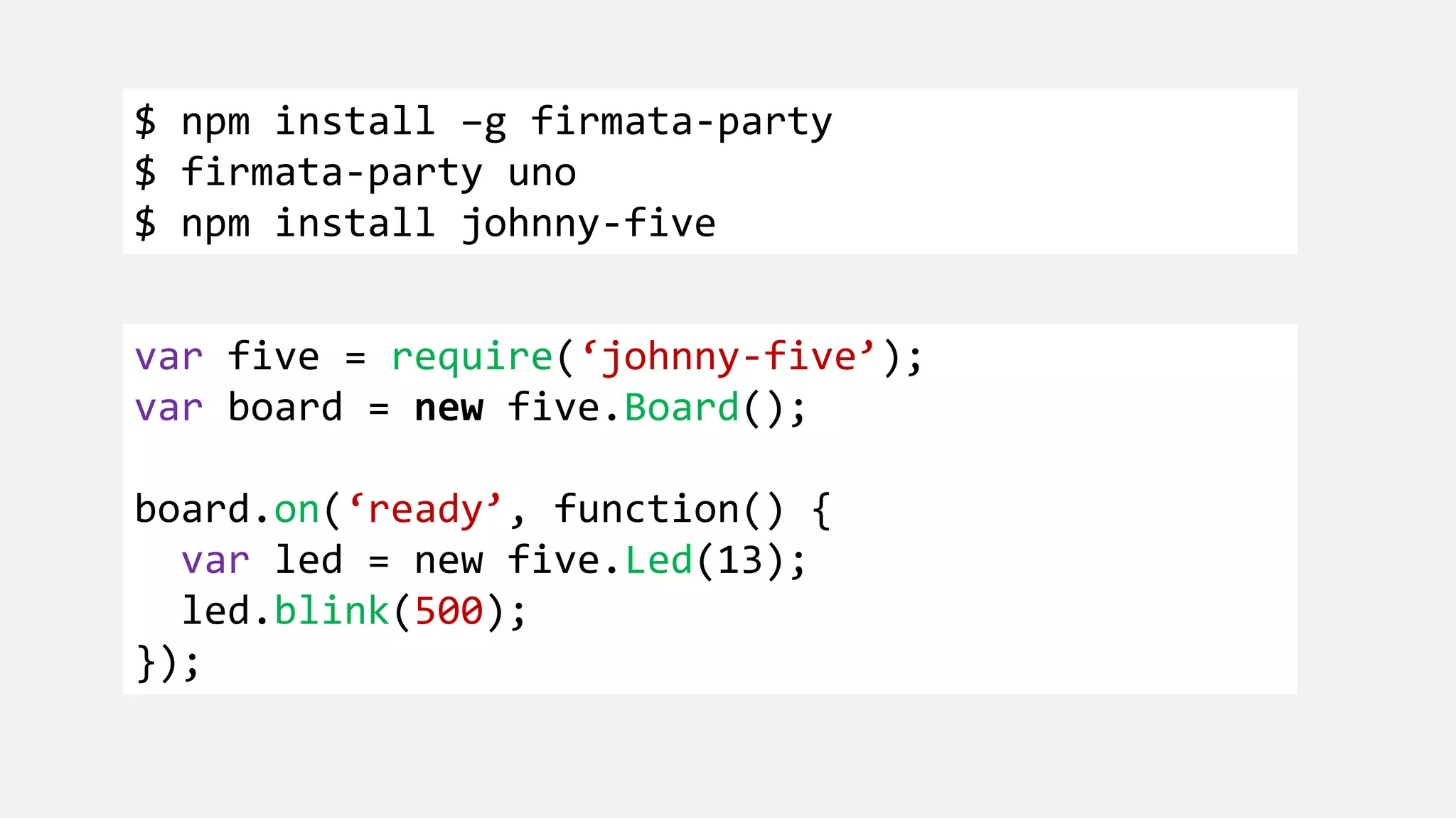$ npm install –g firmata-party $ firmata-party uno $ npm install johnny-five var five = require(‘johnny-five’); var board = new five.Board(); board.on(‘ready’, function() { var led = new five.Led(13); led.blink(500); }); 