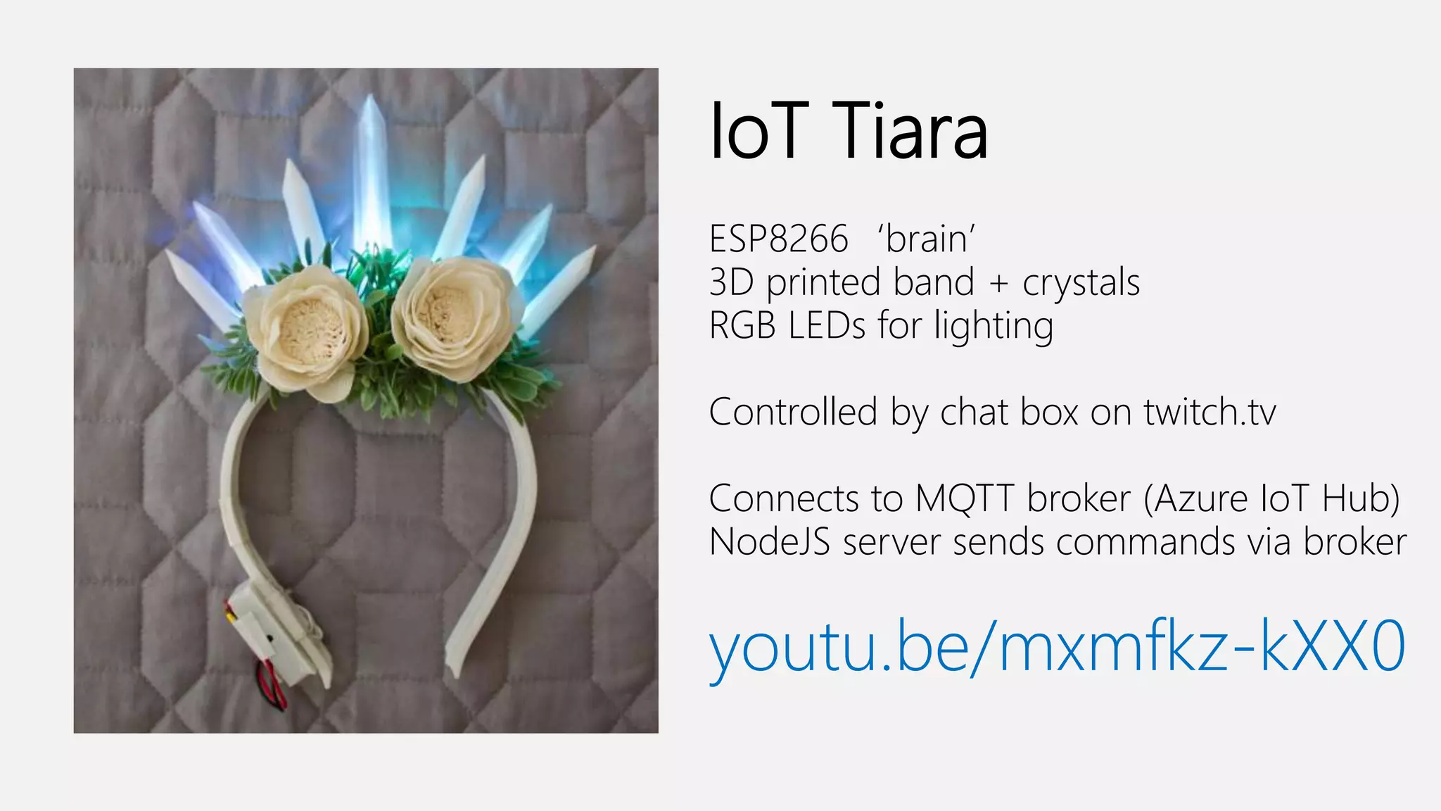 IoT Tiara ESP8266‘brain’ 3D printed band + crystals RGB LEDs for lighting Controlled by chat box on twitch.tv Connects to MQTT broker (Azure IoT Hub) NodeJS server sends commands via broker youtu.be/mxmfkz-kXX0 