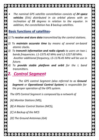 11 | P a g e
• The nominal GPS satellite constellation consists of 24 space
vehicles (SVs) distributed in six orbital planes with an
inclination of 55 degrees in relation to the equator. In
addition, the constellation has 3 backup satellites.
Basic functions of satellites-
1) To receive and store data transmitted by the control stations.
2) To maintain accurate time by means of several on-board
atomic clocks.
3) To transmit information and radio signals to users on two L
bands frequencies. L1-1575.42 MHz and L2-1227.60 MHz.
Another additional frequency, L5-1176.45 MHz will be use in
future.
4) To provide stable platform and orbit for the L band
transmitters.
2. Control Segment
The GPS control Segment (also referred to as Ground
Segment or Operational Control System) is responsible for
the proper operation of the GPS system.
The GPS Control Segment is composed by a network of
[A] Monitor Stations (MS),
[B] A Master Control Station (MCS),
[C] A Backup of the MCS
[D] The Ground Antennas (GA)
 