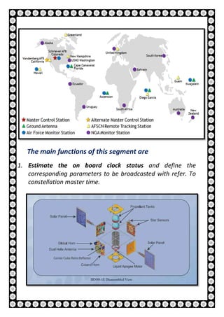 12 | P a g e
The main functions of this segment are
1. Estimate the on board clock status and define the
corresponding parameters to be broadcasted with refer. To
constellation master time.
 