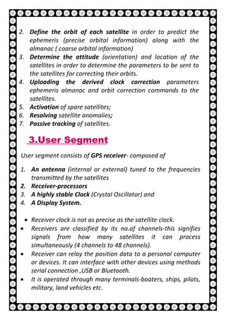 13 | P a g e
2. Define the orbit of each satellite in order to predict the
ephemeris (precise orbital information) along with the
almanac ( coarse orbital information)
3. Determine the attitude (orientation) and location of the
satellites in order to determine the parameters to be sent to
the satellites for correcting their orbits.
4. Uploading the derived clock correction parameters
ephemeris almanac and orbit correction commands to the
satellites.
5. Activation of spare satellites;
6. Resolving satellite anomalies;
7. Passive tracking of satellites.
3.User Segment
User segment consists of GPS receiver- composed of
1. An antenna (internal or external) tuned to the frequencies
transmitted by the satellites
2. Receiver-processors
3. A highly stable Clock (Crystal Oscillator) and
4. A Display System.
• Receiver clock is not as precise as the satellite clock.
• Receivers are classified by its no.of channels-this signifies
signals from how many satellites it can process
simultaneously (4 channels to 48 channels).
• Receiver can relay the position data to a personal computer
or devices. It can interface with other devices using methods
serial connection ,USB or Bluetooth.
• It is operated through many terminals-boaters, ships, pilots,
military, land vehicles etc.
 
