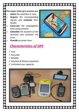 14 | P a g e
The major tasks of a receiver are
o Select the satellites in view.
o Acquire the corresponding
signals and evaluate their
health.
o Carry-out the propagation
time measurement
o Calculate the location of the
terminal and estimate the
error.
o Provide accurate time.
Characteristics of GPS
 Free
 Accurate
 Reliable
 Anytime & Almost anywhere
 Unlimited user capacity
 