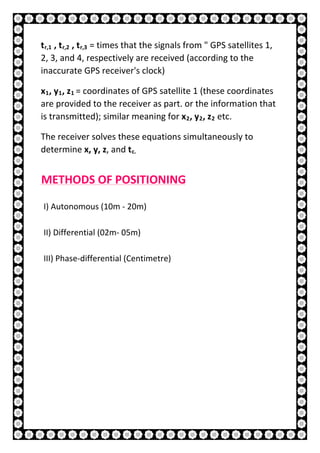 17 | P a g e
tr,1 , tr,2 , tr,3 = times that the signals from " GPS satellites 1,
2, 3, and 4, respectively are received (according to the
inaccurate GPS receiver's clock)
x1, y1, z1 = coordinates of GPS satellite 1 (these coordinates
are provided to the receiver as part. or the information that
is transmitted); similar meaning for x2, y2, z2 etc.
The receiver solves these equations simultaneously to
determine x, y, z, and tc.
METHODS OF POSITIONING
I) Autonomous (10m - 20m)
II) Differential (02m- 05m)
III) Phase-differential (Centimetre)
 