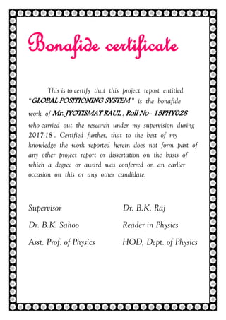 2 | P a g e
Bonafide certificate
This is to certify that this project report entitled
“GLOBAL POSITIONING SYSTEM ” is the bonafide
work of Mr. JYOTISMAT RAUL , Roll No- 15PHY028
who carried out the research under my supervision during
2017-18 . Certified further, that to the best of my
knowledge the work reported herein does not form part of
any other project report or dissertation on the basis of
which a degree or award was conferred on an earlier
occasion on this or any other candidate.
Supervisor Dr. B.K. Raj
Dr. B.K. Sahoo Reader in Physics
Asst. Prof. of Physics HOD, Dept. of Physics
 