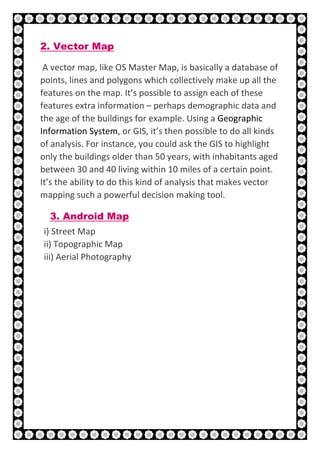 21 | P a g e
2. Vector Map
A vector map, like OS Master Map, is basically a database of
points, lines and polygons which collectively make up all the
features on the map. It’s possible to assign each of these
features extra information – perhaps demographic data and
the age of the buildings for example. Using a Geographic
Information System, or GIS, it’s then possible to do all kinds
of analysis. For instance, you could ask the GIS to highlight
only the buildings older than 50 years, with inhabitants aged
between 30 and 40 living within 10 miles of a certain point.
It’s the ability to do this kind of analysis that makes vector
mapping such a powerful decision making tool.
3. Android Map
i) Street Map
ii) Topographic Map
iii) Aerial Photography
 