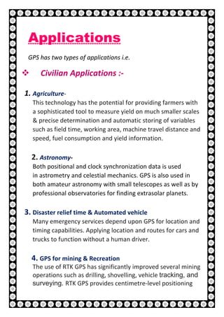 22 | P a g e
Applications
GPS has two types of applications i.e.
 Civilian Applications :-
1. Agriculture-
This technology has the potential for providing farmers with
a sophisticated tool to measure yield on much smaller scales
& precise determination and automatic storing of variables
such as field time, working area, machine travel distance and
speed, fuel consumption and yield information.
2. Astronomy-
Both positional and clock synchronization data is used
in astrometry and celestial mechanics. GPS is also used in
both amateur astronomy with small telescopes as well as by
professional observatories for finding extrasolar planets.
3. Disaster relief time & Automated vehicle
Many emergency services depend upon GPS for location and
timing capabilities. Applying location and routes for cars and
trucks to function without a human driver.
4. GPS for mining & Recreation
The use of RTK GPS has significantly improved several mining
operations such as drilling, shovelling, vehicle tracking, and
surveying. RTK GPS provides centimetre-level positioning
 