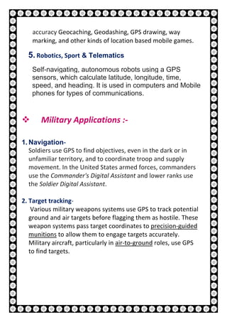 23 | P a g e
accuracy Geocaching, Geodashing, GPS drawing, way
marking, and other kinds of location based mobile games.
5. Robotics, Sport & Telematics
Self-navigating, autonomous robots using a GPS
sensors, which calculate latitude, longitude, time,
speed, and heading. It is used in computers and Mobile
phones for types of communications.
 Military Applications :-
1. Navigation-
Soldiers use GPS to find objectives, even in the dark or in
unfamiliar territory, and to coordinate troop and supply
movement. In the United States armed forces, commanders
use the Commander's Digital Assistant and lower ranks use
the Soldier Digital Assistant.
2. Target tracking-
Various military weapons systems use GPS to track potential
ground and air targets before flagging them as hostile. These
weapon systems pass target coordinates to precision-guided
munitions to allow them to engage targets accurately.
Military aircraft, particularly in air-to-ground roles, use GPS
to find targets.
 