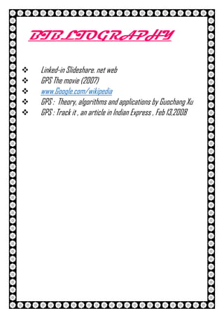 26 | P a g e
BIBLIOGRAPHY
 Linked-in Slideshare. net web
 GPS The movie (2007)
 www.Google.com/wikipedia
 GPS : Theory, algorithms and applications by Guochang Xu
 GPS : Track it , an article in Indian Express , Feb 13,2008
 