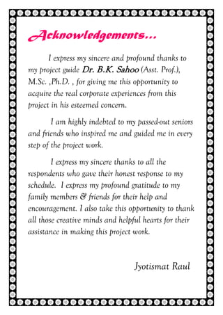3 | P a g e
Acknowledgements…
I express my sincere and profound thanks to
my project guide Dr. B.K. Sahoo (Asst. Prof.),
M.Sc. ,Ph.D. , for giving me this opportunity to
acquire the real corporate experiences from this
project in his esteemed concern.
I am highly indebted to my passed-out seniors
and friends who inspired me and guided me in every
step of the project work.
I express my sincere thanks to all the
respondents who gave their honest response to my
schedule. I express my profound gratitude to my
family members & friends for their help and
encouragement. I also take this opportunity to thank
all those creative minds and helpful hearts for their
assistance in making this project work.
Jyotismat Raul
 
