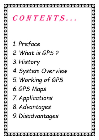 4 | P a g e
C o n t e n t s . . .
1. Preface
2.What is GPS ?
3.History
4.System Overview
5.Working of GPS
6.GPS Maps
7.Applications
8.Advantages
9.Disadvantages
 