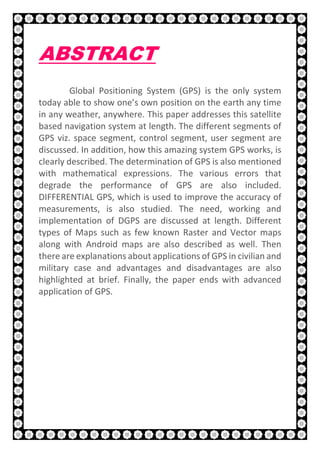 5 | P a g e
ABSTRACT
Global Positioning System (GPS) is the only system
today able to show one’s own position on the earth any time
in any weather, anywhere. This paper addresses this satellite
based navigation system at length. The different segments of
GPS viz. space segment, control segment, user segment are
discussed. In addition, how this amazing system GPS works, is
clearly described. The determination of GPS is also mentioned
with mathematical expressions. The various errors that
degrade the performance of GPS are also included.
DIFFERENTIAL GPS, which is used to improve the accuracy of
measurements, is also studied. The need, working and
implementation of DGPS are discussed at length. Different
types of Maps such as few known Raster and Vector maps
along with Android maps are also described as well. Then
there are explanations about applications of GPS in civilian and
military case and advantages and disadvantages are also
highlighted at brief. Finally, the paper ends with advanced
application of GPS.
 