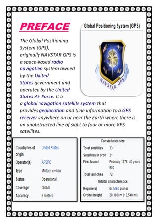 6 | P a g e
PREFACE
The Global Positioning
System (GPS),
originally NAVSTAR GPS is
a space-based radio
navigation system owned
by the United
States government and
operated by the United
States Air Force. It is
a global navigation satellite system that
provides geolocation and time information to a GPS
receiver anywhere on or near the Earth where there is
an unobstructed line of sight to four or more GPS
satellites.
 