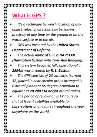 7 | P a g e
What is GPS ?
 It’s a technique by which location of any
object,velocity, direction can be known
precisely at any time on the ground or on the
water surface or in the air.
 GPS was invented by the United States
Department of Defence.
 The actual name of GPS is NAVSTAR
(Navigation System with Time And Ranging).
 This system becomes fully operational in
1994.It was invented by R. L. Easton.
 The GPS consists of 24 satellites (current
32) placed in near circular orbits arranged in
6 orbital planes at 55 degree inclination to
equator at 20,200 KM height orbital radius.
 The period of revolution is 12 hours so
that at least 4 satellites available for
observations at any time throughout the year
anywhere on the world.
 