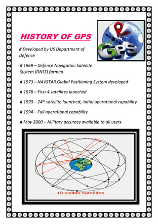8 | P a g e
HISTORY OF GPS
# Developed by US Department of
Defence
# 1969 – Defence Navigation Satellite
System (DNSS) formed
# 1973 – NAVSTAR Global Positioning System developed
# 1978 – First 4 satellites launched
# 1993 – 24th
satellite launched; initial operational capability
# 1994 – Full operational capability
# May 2000 – Military accuracy available to all users
 