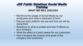 WHAT WE WILL DISCUSS
• Reinforce the usage of Social Media by our
employees and what is expected of them.
• Discuss each platform we use and how we will be
using them
• Reactions to what is posted and how if effects us
as a company
• What the effect of a post means for our customers
• How it projects the mission and goals of the
company and customers
 