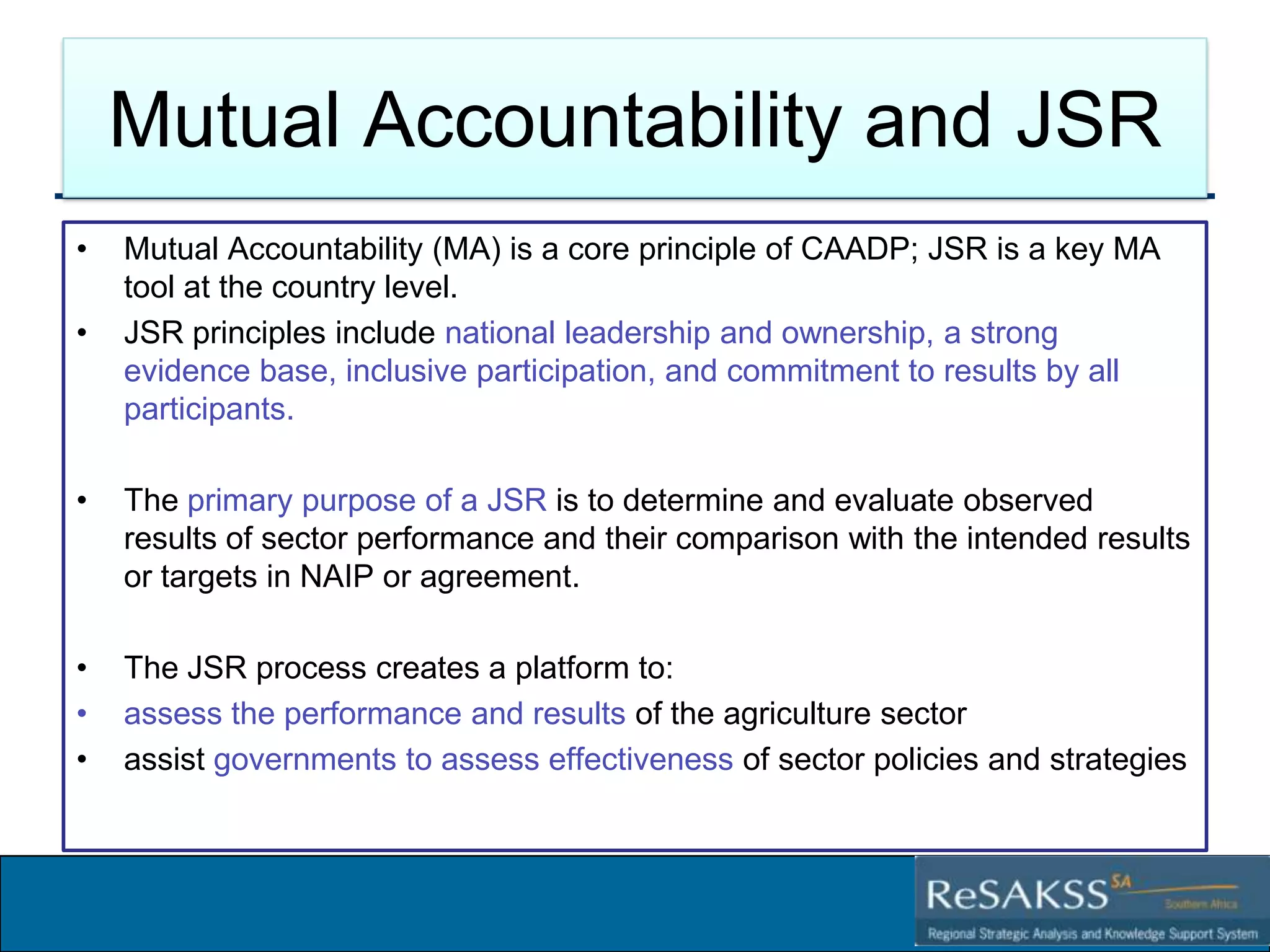Mutual Accountability and JSR
•

•

Mutual Accountability (MA) is a core principle of CAADP; JSR is a key MA
tool at the country level.
JSR principles include national leadership and ownership, a strong
evidence base, inclusive participation, and commitment to results by all
participants.

•

The primary purpose of a JSR is to determine and evaluate observed
results of sector performance and their comparison with the intended results
or targets in NAIP or agreement.

•
•
•

The JSR process creates a platform to:
assess the performance and results of the agriculture sector
assist governments to assess effectiveness of sector policies and strategies

Strategic Analysis and Knowledge Support System for Southern Africa (SAKSS-SA)

 