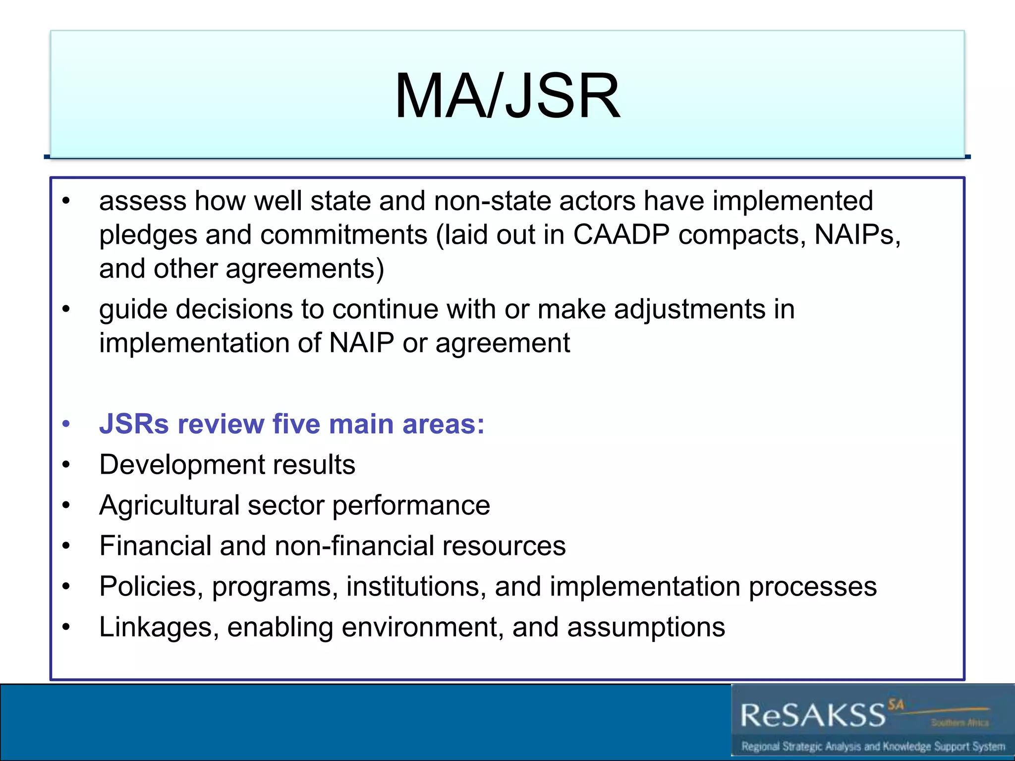 MA/JSR
• assess how well state and non-state actors have implemented
pledges and commitments (laid out in CAADP compacts, NAIPs,
and other agreements)
• guide decisions to continue with or make adjustments in
implementation of NAIP or agreement
•
•
•
•
•
•

JSRs review five main areas:
Development results
Agricultural sector performance
Financial and non-financial resources
Policies, programs, institutions, and implementation processes
Linkages, enabling environment, and assumptions

Strategic Analysis and Knowledge Support System for Southern Africa (SAKSS-SA)

 