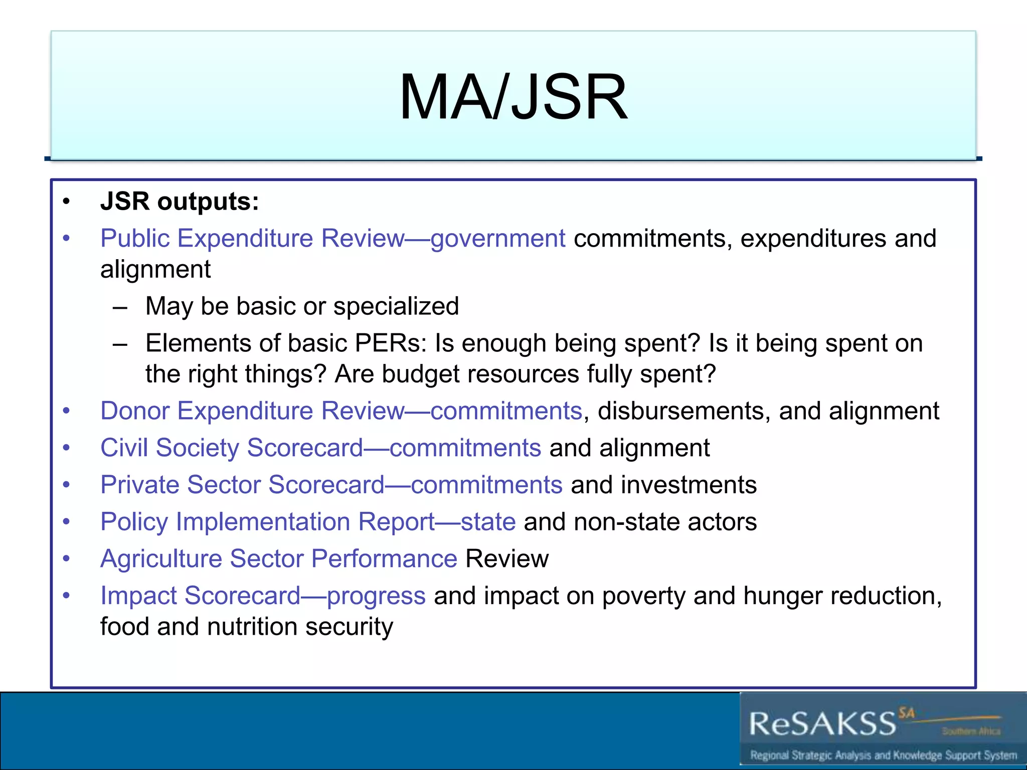 MA/JSR
•
•

•
•
•
•
•
•

JSR outputs:
Public Expenditure Review—government commitments, expenditures and
alignment
– May be basic or specialized
– Elements of basic PERs: Is enough being spent? Is it being spent on
the right things? Are budget resources fully spent?
Donor Expenditure Review—commitments, disbursements, and alignment
Civil Society Scorecard—commitments and alignment
Private Sector Scorecard—commitments and investments
Policy Implementation Report—state and non-state actors
Agriculture Sector Performance Review
Impact Scorecard—progress and impact on poverty and hunger reduction,
food and nutrition security

Strategic Analysis and Knowledge Support System for Southern Africa (SAKSS-SA)

 