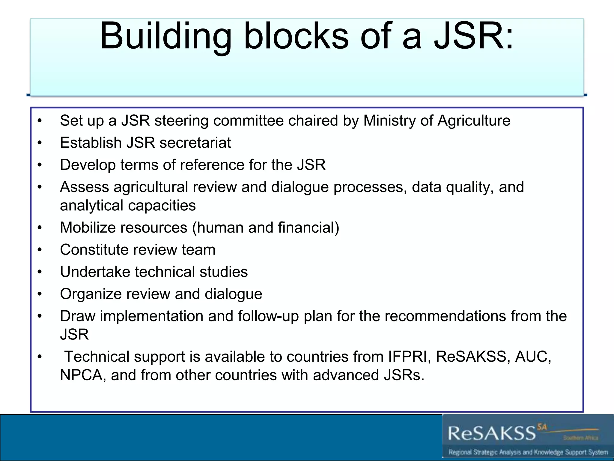 Building blocks of a JSR:
•
•
•
•
•
•
•
•
•
•

Set up a JSR steering committee chaired by Ministry of Agriculture
Establish JSR secretariat
Develop terms of reference for the JSR
Assess agricultural review and dialogue processes, data quality, and
analytical capacities
Mobilize resources (human and financial)
Constitute review team
Undertake technical studies
Organize review and dialogue
Draw implementation and follow-up plan for the recommendations from the
JSR
Technical support is available to countries from IFPRI, ReSAKSS, AUC,
NPCA, and from other countries with advanced JSRs.

Strategic Analysis and Knowledge Support System for Southern Africa (SAKSS-SA)

 