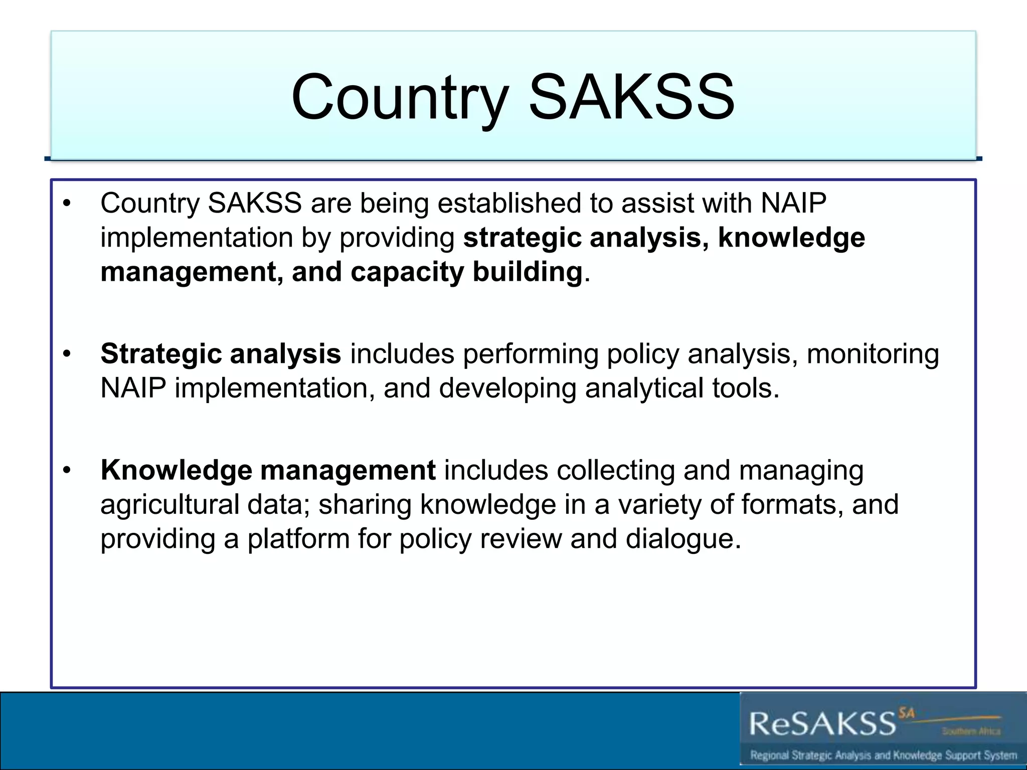 Country SAKSS
• Country SAKSS are being established to assist with NAIP
implementation by providing strategic analysis, knowledge
management, and capacity building.
• Strategic analysis includes performing policy analysis, monitoring
NAIP implementation, and developing analytical tools.
• Knowledge management includes collecting and managing
agricultural data; sharing knowledge in a variety of formats, and
providing a platform for policy review and dialogue.

Strategic Analysis and Knowledge Support System for Southern Africa (SAKSS-SA)

 
